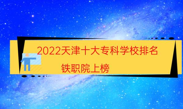 2022天津十大专科学校排名 铁职院上榜,第一建于1978年
