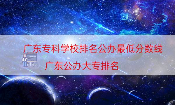 广东专科学校排名公办最低分数线（广东公办大专排名）