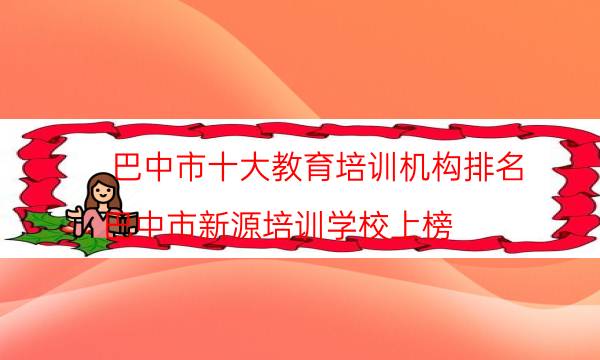 巴中市十大教育培训机构排名 巴中市新源培训学校上榜