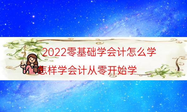 2022零基础学会计怎么学（怎样学会计从零开始学）