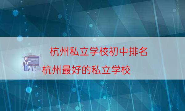 杭州私立学校初中排名，杭州最好的私立学校(附2023年最新排行榜前十名单)