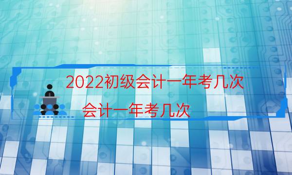 2022初级会计一年考几次（会计一年考几次）