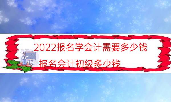 2022报名学会计需要多少钱（报名会计初级多少钱）