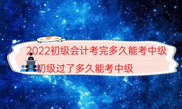 2022初级会计考完多久能考中级（初级过了多久能考中级）