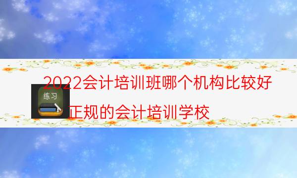 2022会计培训班哪个机构比较好（正规的会计培训学校）