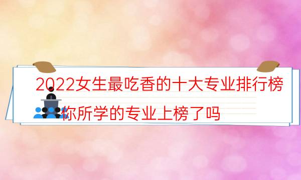 2022女生最吃香的十大专业排行榜 你所学的专业上榜了吗？