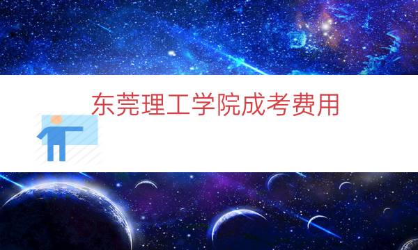 东莞理工学院成考费用（东莞理工学院专业收费标准）