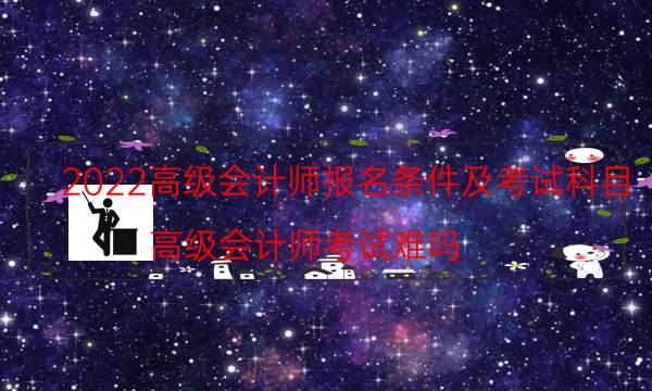 2022高级会计师报名条件及考试科目（高级会计师考试难吗）