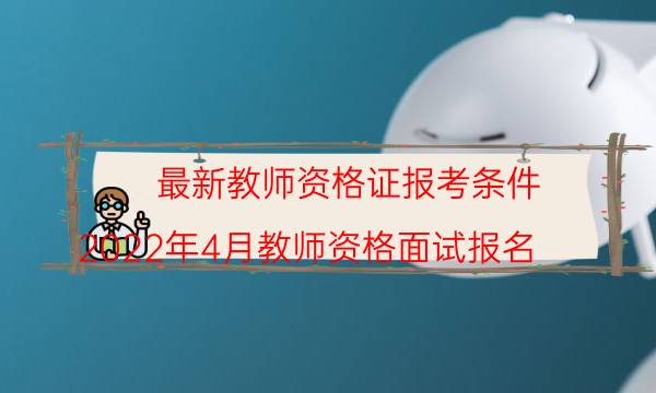 最新教师资格证报考条件(2022年4月教师资格面试报名)