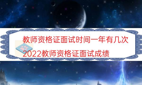 教师资格证面试时间一年有几次(2022教师资格证面试成绩)