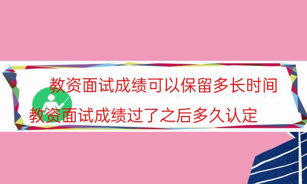教资面试成绩可以保留多长时间(教资面试成绩过了之后多久认定)