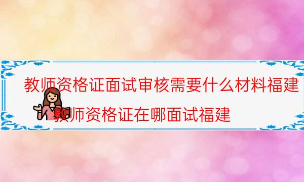 教师资格证面试审核需要什么材料福建(教师资格证在哪面试福建)