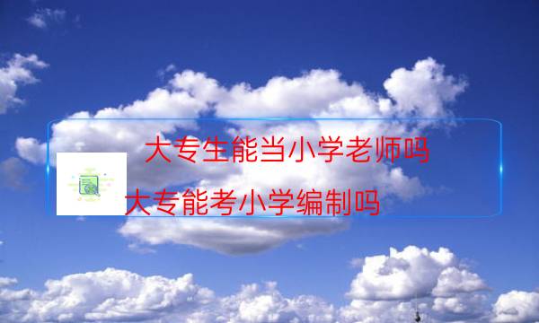 大专生能当小学老师吗(大专能考小学编制吗)
