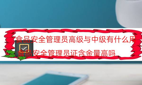 食品安全管理员高级与中级有什么用(食品安全管理员证含金量高吗)