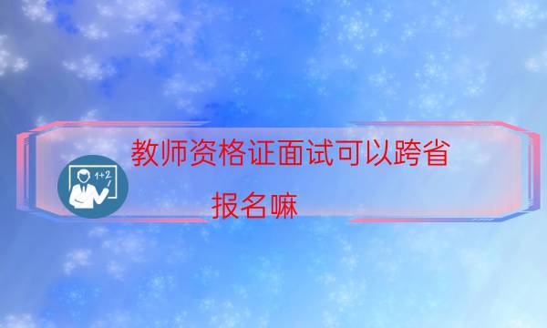 教师资格证面试可以跨省 报名嘛(教师资格证面试异地报考流程)