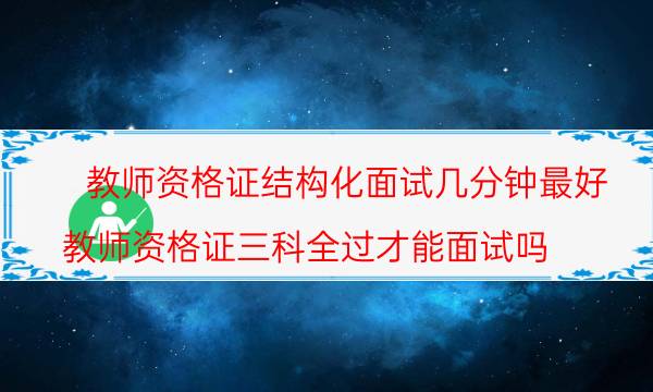 教师资格证结构化面试几分钟最好(教师资格证三科全过才能面试吗)