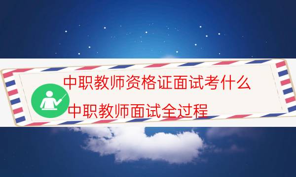 中职教师资格证面试考什么(中职教师面试全过程)