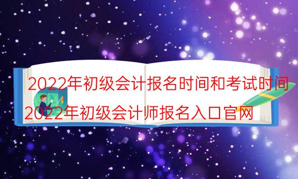 初级会计2022年报名和考试时间是什么时候