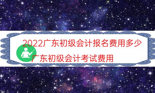 广东初级会计报名费用多少钱 2022年什么时候报名