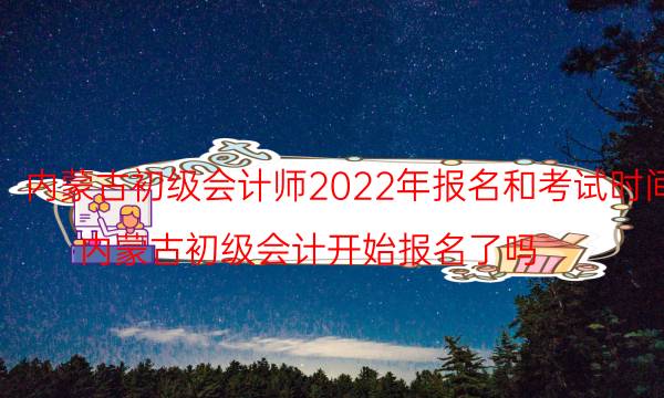 内蒙古会计初级考试时间2022 什么时候报名