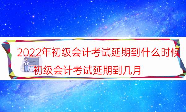 2022年初级会计考试延期了吗 什么时候考