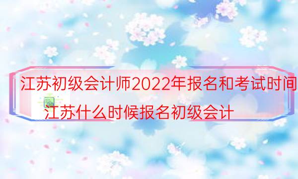 江苏会计初级考试2022年报名时间是什么时候