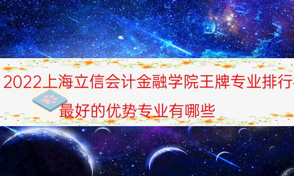 2022上海立信会计金融学院王牌专业排行榜 最好的优势专业有哪些