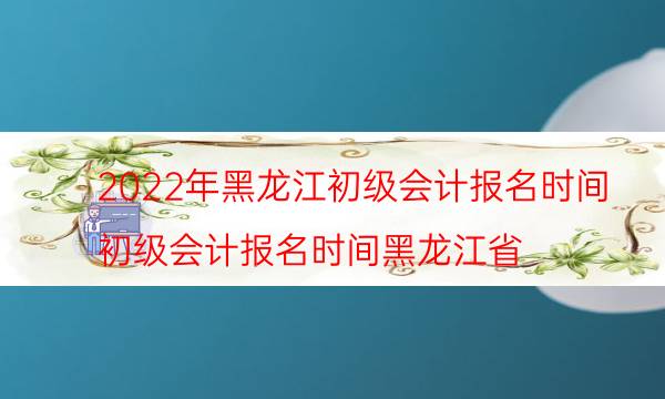 黑龙江2022初级会计报名入口 哪天报考