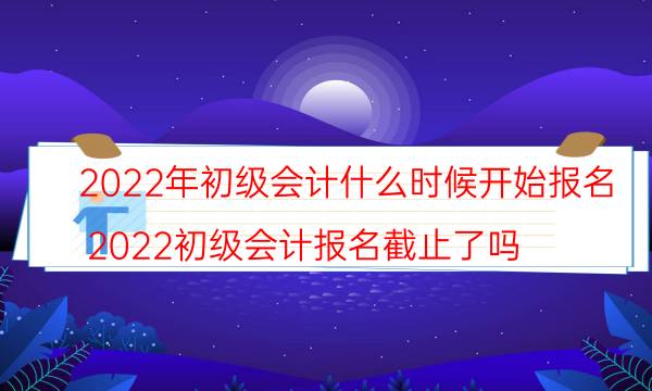 2022年初级会计可以报名了吗 什么时候考试