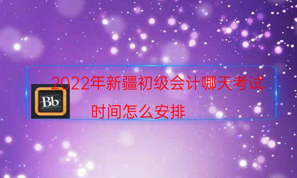 2022年新疆初级会计哪天考试 时间怎么安排