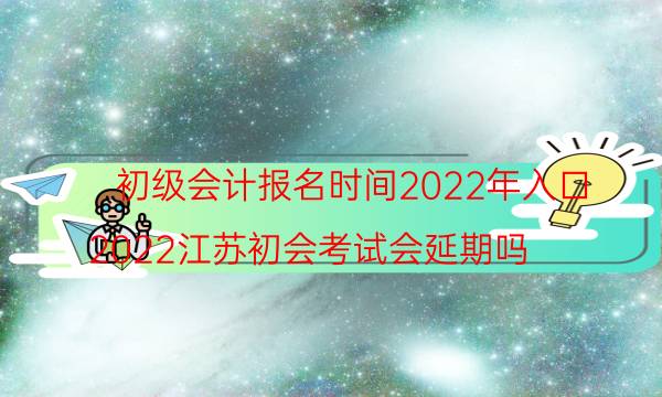 初级会计报名时间安排2022 入口几号开通