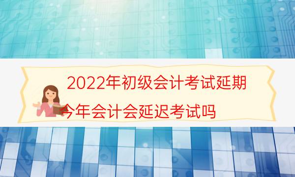 初级会计考试延期2022年延期到几号