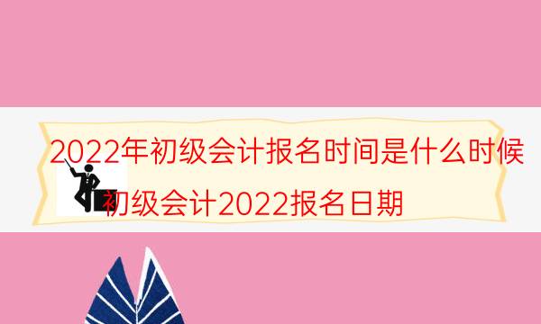 初级会计什么时候报名2022 考试时间是几月份