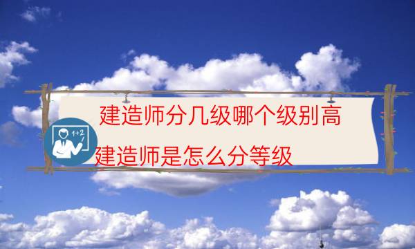 建造师分几级哪个级别高(建造师是怎么分等级)