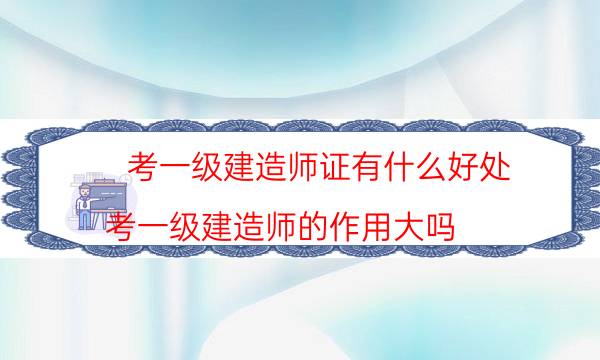 考一级建造师证有什么好处(考一级建造师的作用大吗)