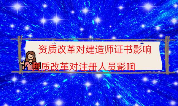 资质改革对建造师证书影响(资质改革对注册人员影响)