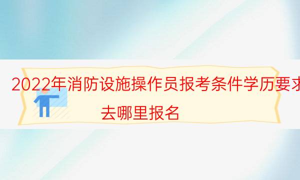 2022年消防设施操作员报考条件学历要求 去哪里报名