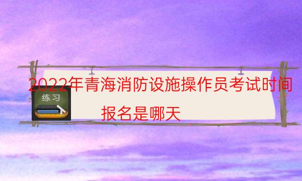 2022年青海消防设施操作员考试时间 报名是哪天