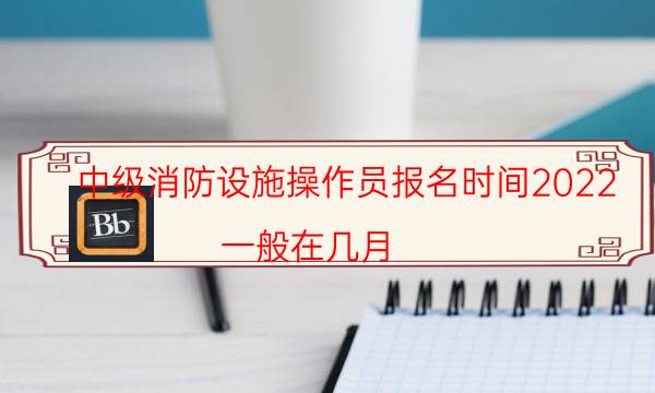 中级消防设施操作员报名时间2022 一般在几月