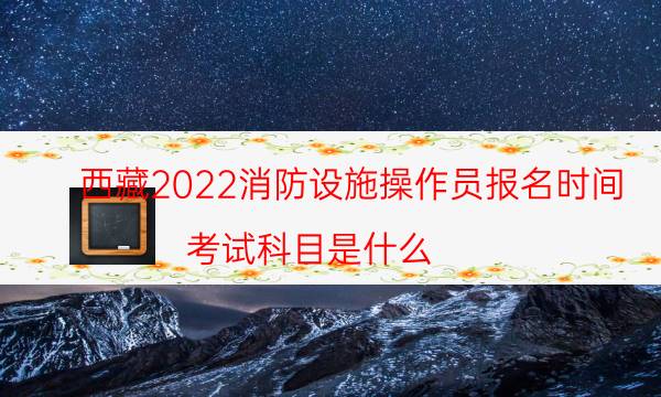 西藏2022消防设施操作员报名时间 考试科目是什么