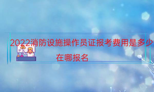 2022消防设施操作员证报考费用是多少 在哪报名