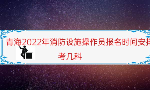 青海2022年消防设施操作员报名时间安排 考几科