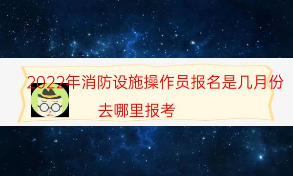 2022年消防设施操作员报名是几月份 去哪里报考