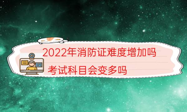 2022年消防证难度增加吗 考试科目会变多吗