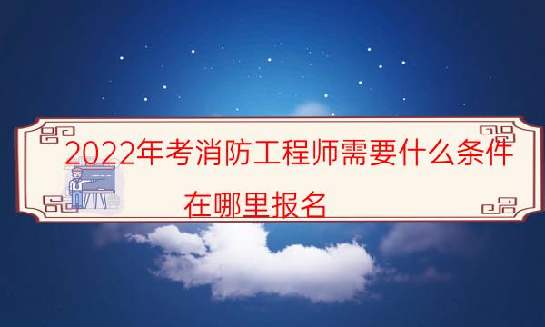 2022年考消防工程师需要什么条件 在哪报名