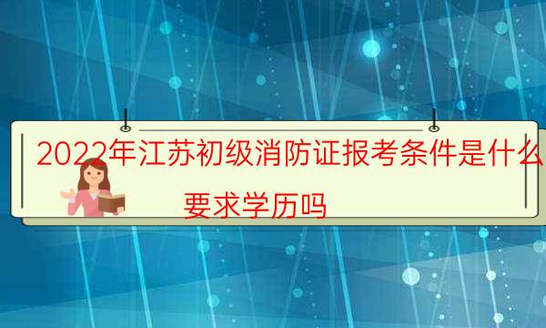 2022年江苏初级消防证报考条件是什么 要求学历吗