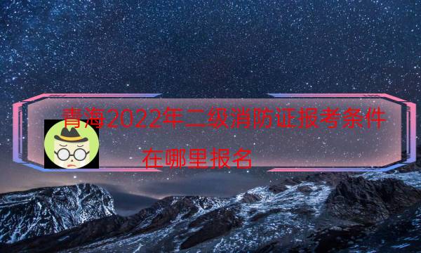 青海2022年二级消防证报考条件 在哪里报名