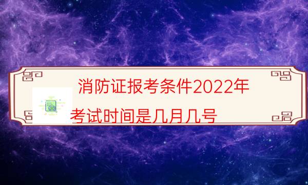 消防证报考条件2022年 考试时间是几月几号