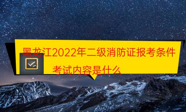 黑龙江2022年二级消防证报考条件 考试内容是什么