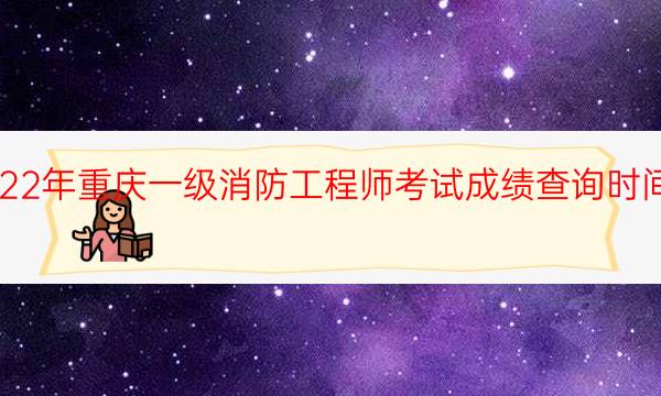 2022年重庆一级消防工程师考试成绩查询时间安排